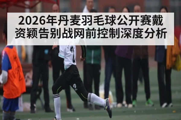 2026年丹麦羽毛球公开赛戴资颖告别战网前控制深度分析